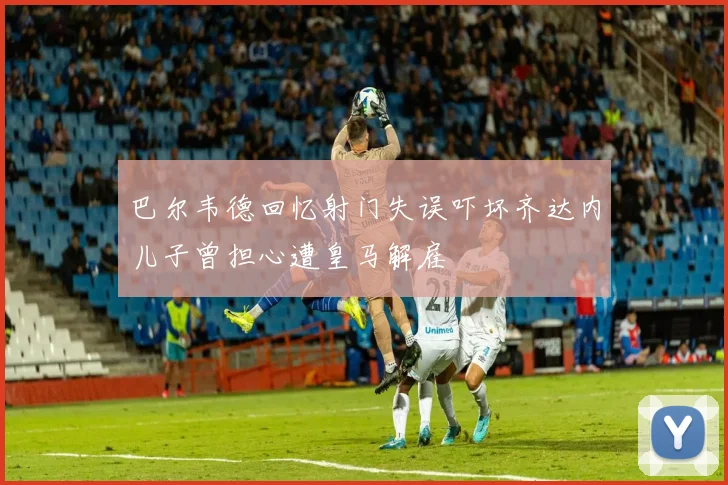 巴尔韦德回忆射门失误吓坏齐达内儿子曾担心遭皇马解雇