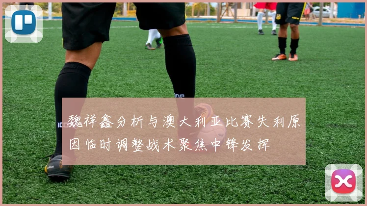 魏祥鑫分析与澳大利亚比赛失利原因临时调整战术聚焦中锋发挥